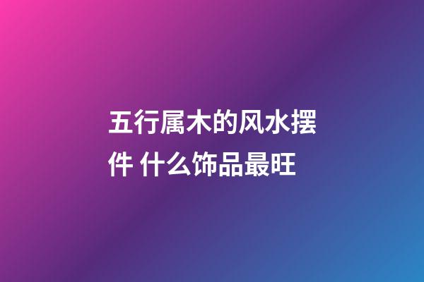 五行属木的风水摆件 什么饰品最旺